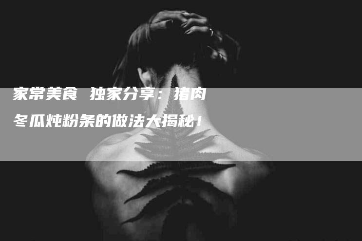 家常美食 独家分享：猪肉冬瓜炖粉条的做法大揭秘！-家政服务网