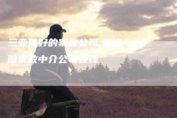 三亚最好的家政公司,如何做家政中介公司赚钱-家政服务网
