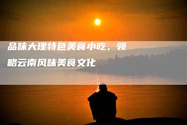 品味大理特色美食小吃，领略云南风味美食文化-家政服务网