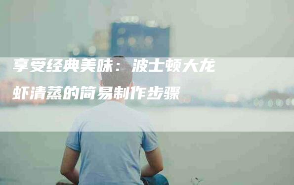 享受经典美味：波士顿大龙虾清蒸的简易制作步骤-家政服务网