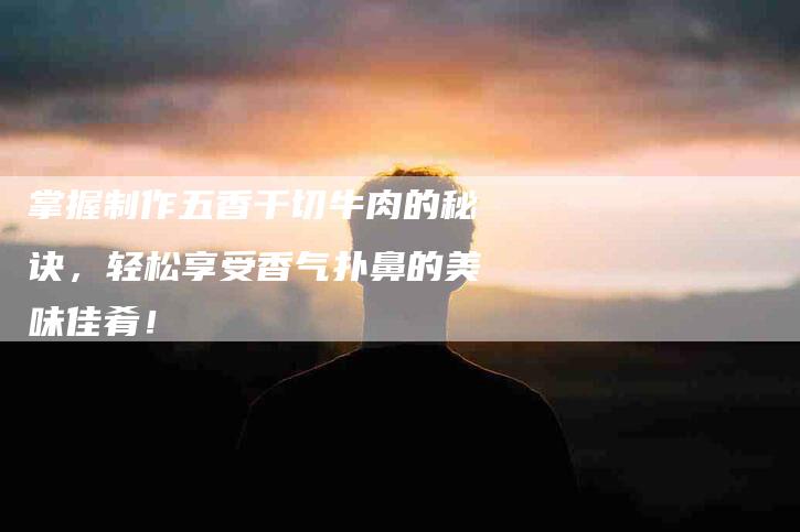 掌握制作五香干切牛肉的秘诀，轻松享受香气扑鼻的美味佳肴！-家政服务网