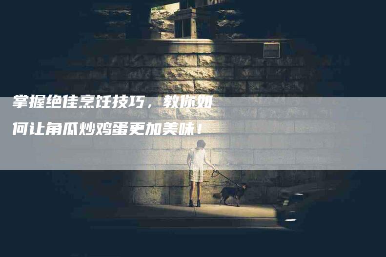 掌握绝佳烹饪技巧，教你如何让角瓜炒鸡蛋更加美味！-家政服务网