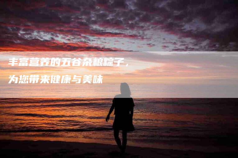 丰富营养的五谷杂粮粽子，为您带来健康与美味