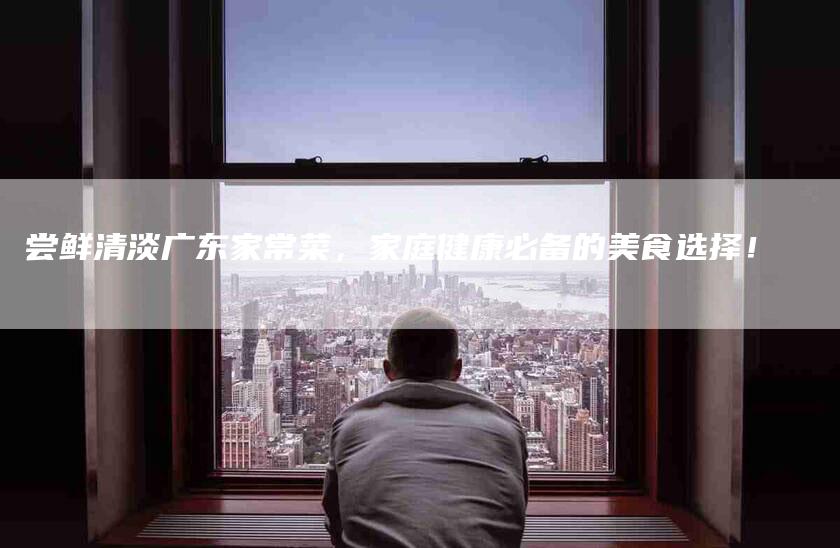 尝鲜清淡广东家常菜，家庭健康必备的美食选择！-家政服务网