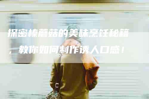 探密榛蘑菇的美味烹饪秘籍，教你如何制作诱人口感！-家政服务网