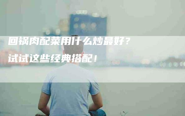 回锅肉配菜用什么炒最好？试试这些经典搭配！-家政服务网