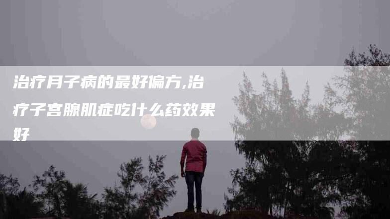 治疗月子病的最好偏方,治疗子宫腺肌症吃什么药效果好-家政服务网