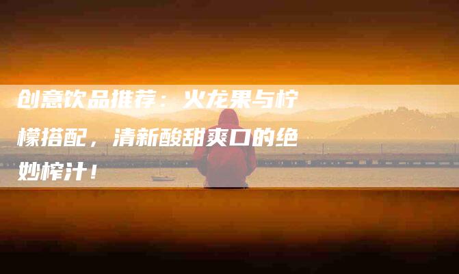 创意饮品推荐：火龙果与柠檬搭配，清新酸甜爽口的绝妙榨汁！-家政服务网