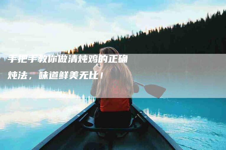 手把手教你做清炖鸡的正确炖法，味道鲜美无比！-家政服务网