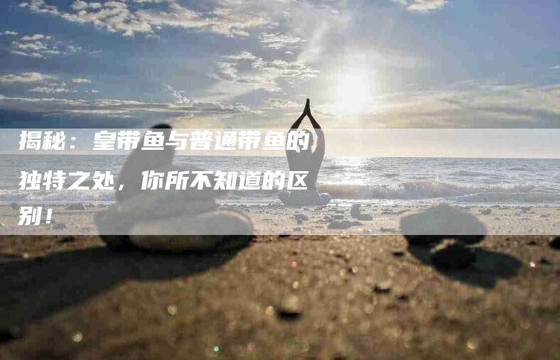 揭秘：皇带鱼与普通带鱼的独特之处，你所不知道的区别！