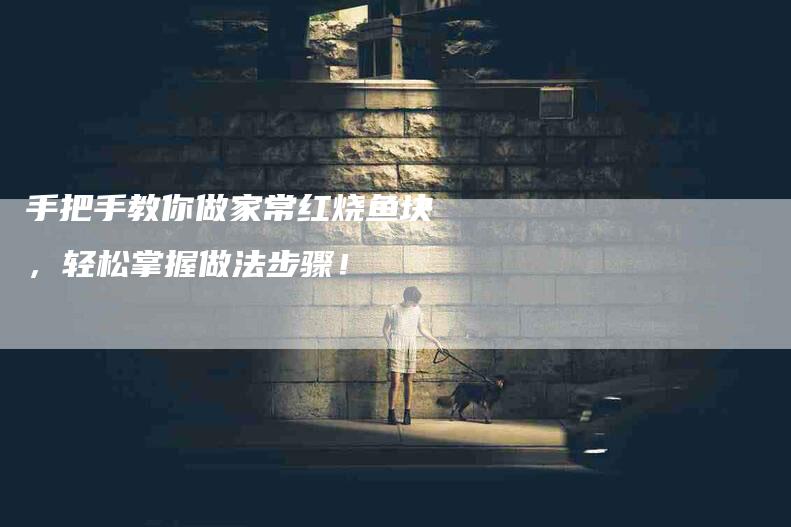 手把手教你做家常红烧鱼块，轻松掌握做法步骤！-家政服务网