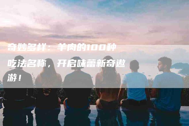 奇妙多样：羊肉的100种吃法名称，开启味蕾新奇遨游！-家政服务网