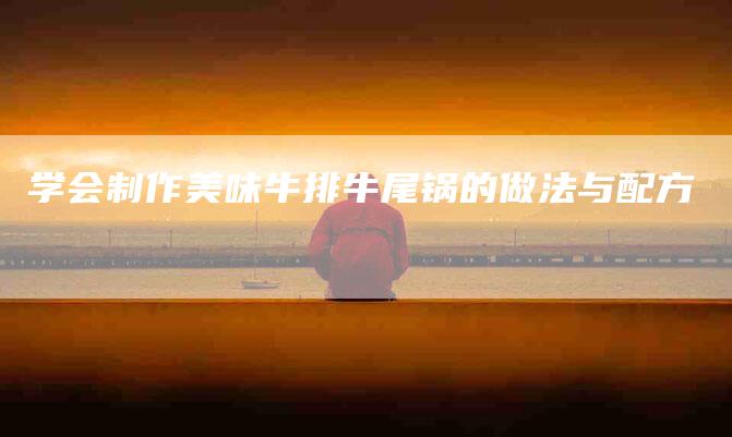 学会制作美味牛排牛尾锅的做法与配方-家政服务网