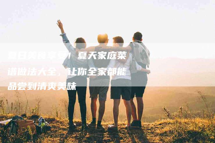 夏日美食享受！夏天家庭菜谱做法大全，让你全家都能品尝到清爽美味-家政服务网