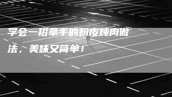 学会一招拿手的粉皮炖肉做法，美味又简单！-家政服务网