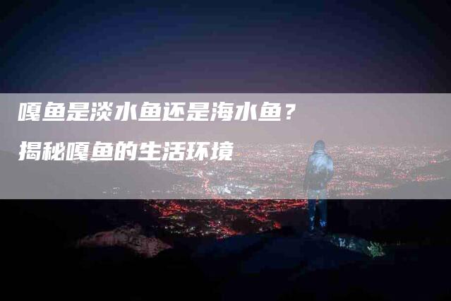 嘎鱼是淡水鱼还是海水鱼？揭秘嘎鱼的生活环境-家政服务网