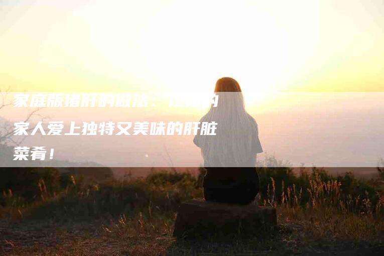 家庭版猪肝的做法：让你的家人爱上独特又美味的肝脏菜肴！-家政服务网