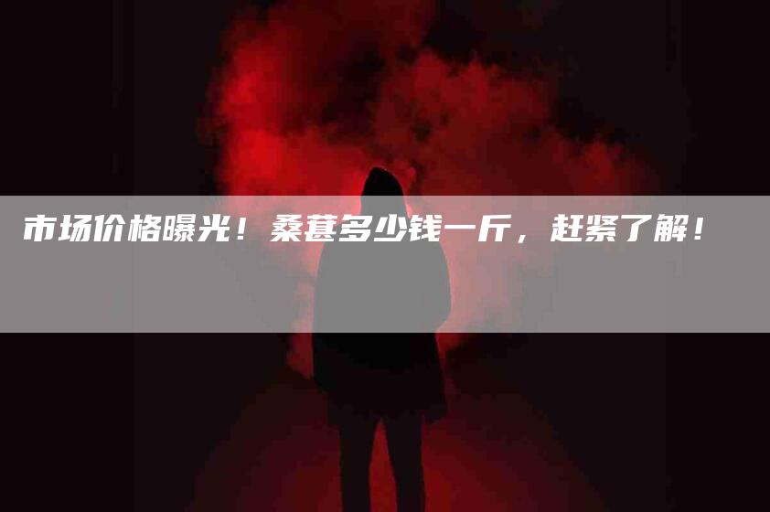 市场价格曝光！桑葚多少钱一斤，赶紧了解！-家政服务网