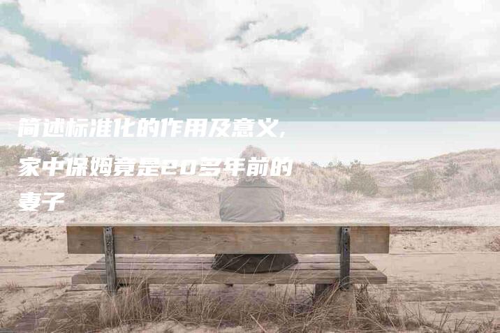 简述标准化的作用及意义,家中保姆竟是20多年前的妻子-家政服务网