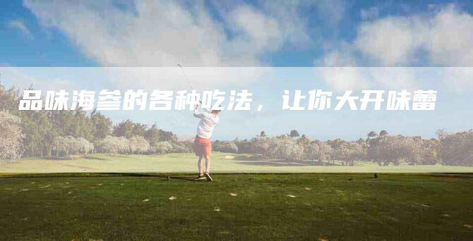 品味海参的各种吃法，让你大开味蕾-家政服务网