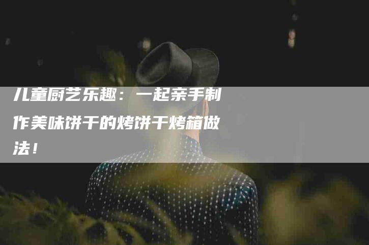 儿童厨艺乐趣：一起亲手制作美味饼干的烤饼干烤箱做法！-家政服务网