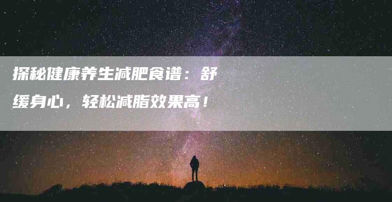 探秘健康养生减肥食谱：舒缓身心，轻松减脂效果高！-家政服务网