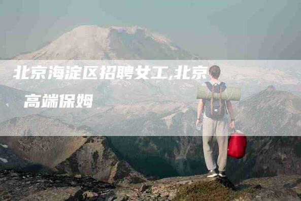 北京海淀区招聘女工,北京 高端保姆-家政服务网