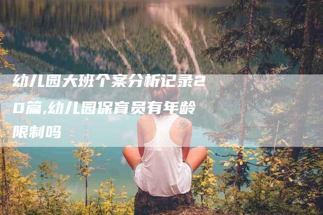 幼儿园大班个案分析记录20篇,幼儿园保育员有年龄限制吗-家政服务网