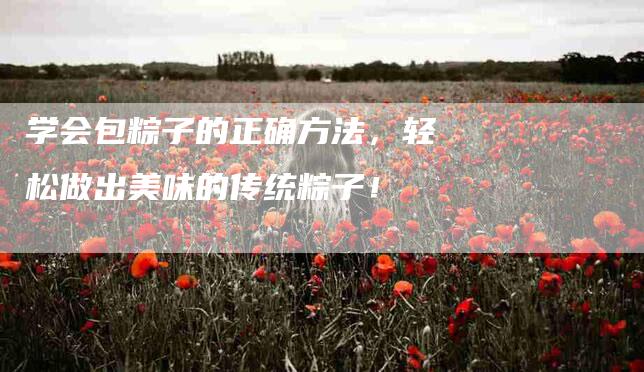 学会包粽子的正确方法，轻松做出美味的传统粽子！-家政服务网