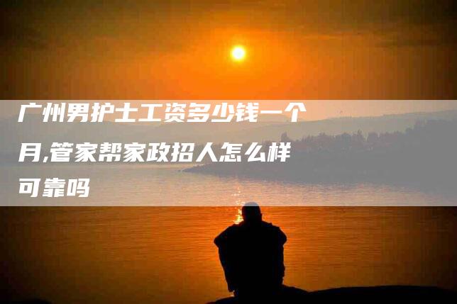 广州男护士工资多少钱一个月,管家帮家政招人怎么样可靠吗-家政服务网