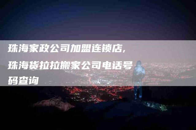 珠海家政公司加盟连锁店,珠海货拉拉搬家公司电话号码查询-家政服务网