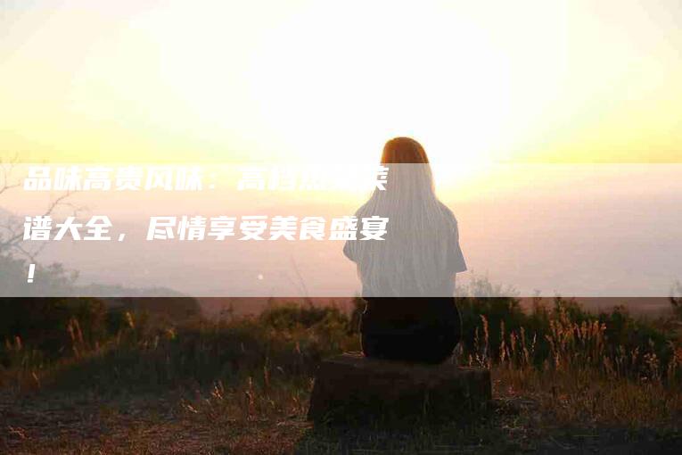 品味高贵风味：高档热菜菜谱大全，尽情享受美食盛宴！-家政服务网