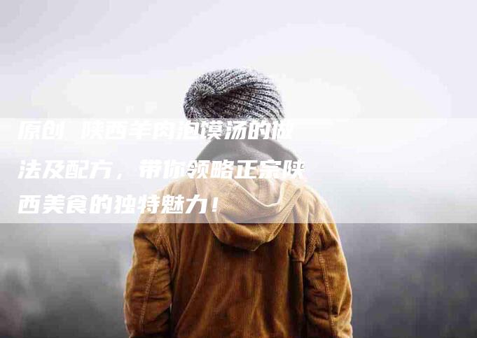 原创 陕西羊肉泡馍汤的做法及配方，带你领略正宗陕西美食的独特魅力！