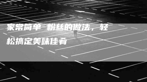 家常简单 粉丝的做法，轻松搞定美味佳肴-家政服务网