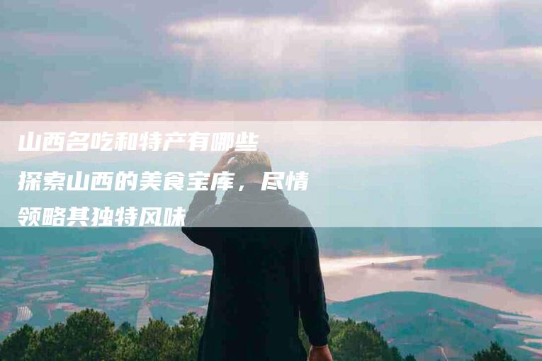 山西名吃和特产有哪些  探索山西的美食宝库，尽情领略其独特风味-家政服务网