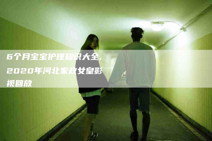 6个月宝宝护理知识大全,2020年河北家政女皇影视回放