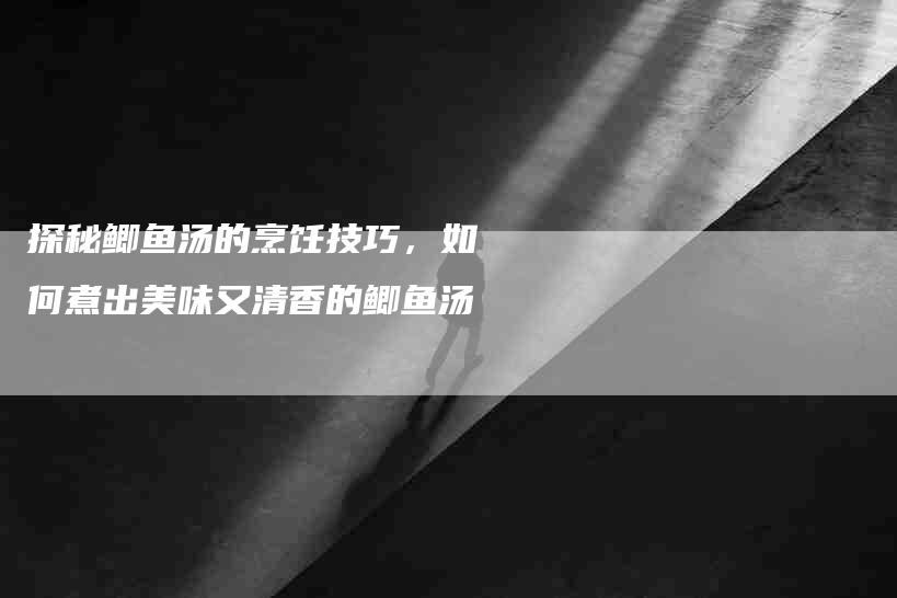 探秘鲫鱼汤的烹饪技巧，如何煮出美味又清香的鲫鱼汤-家政服务网