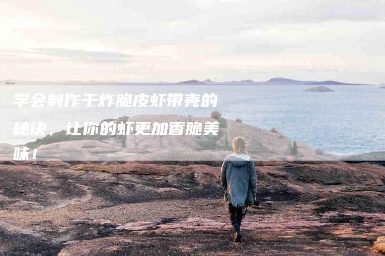 学会制作干炸脆皮虾带壳的秘诀，让你的虾更加香脆美味！-家政服务网