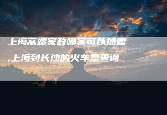 上海高端家政哪家可以加盟,上海到长沙的火车票查询-家政服务网