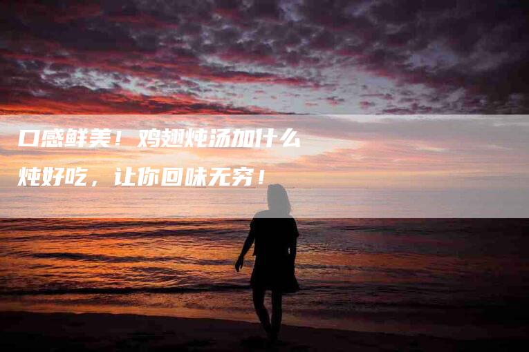 口感鲜美！鸡翅炖汤加什么炖好吃，让你回味无穷！-家政服务网