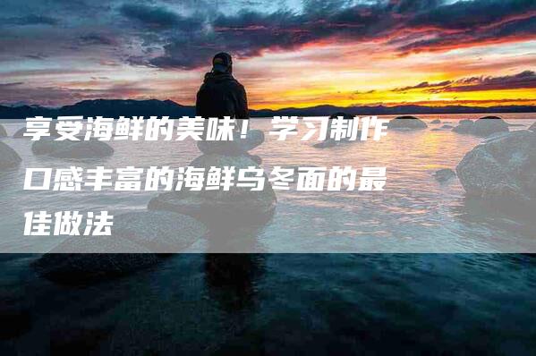 享受海鲜的美味！学习制作口感丰富的海鲜乌冬面的最佳做法-家政服务网