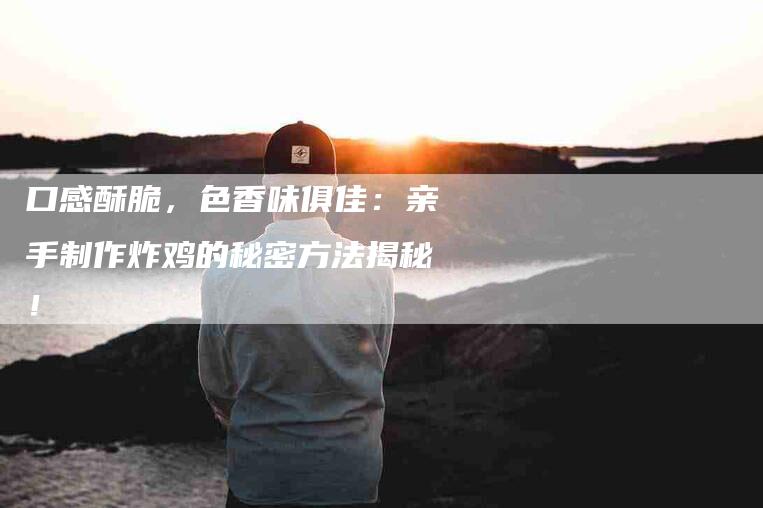 口感酥脆，色香味俱佳：亲手制作炸鸡的秘密方法揭秘！-家政服务网