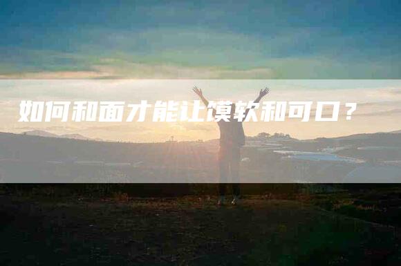 如何和面才能让馍软和可口？-家政服务网