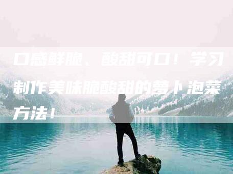 口感鲜脆、酸甜可口！学习制作美味脆酸甜的萝卜泡菜方法！-家政服务网