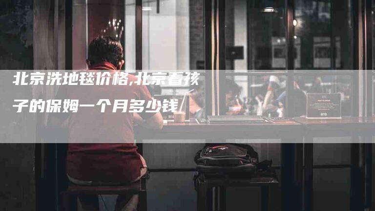北京洗地毯价格,北京看孩子的保姆一个月多少钱-家政服务网