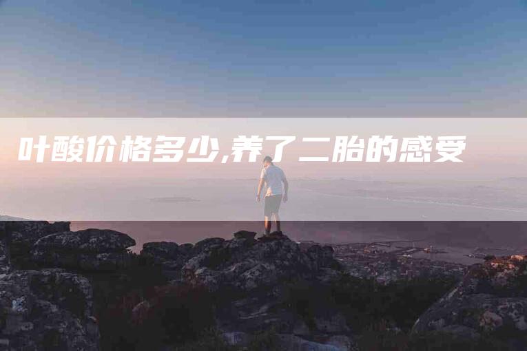 叶酸价格多少,养了二胎的感受-家政服务网