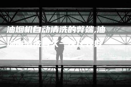 油烟机自动清洗的弊端,油烟道清洗多久一次比较好-家政服务网
