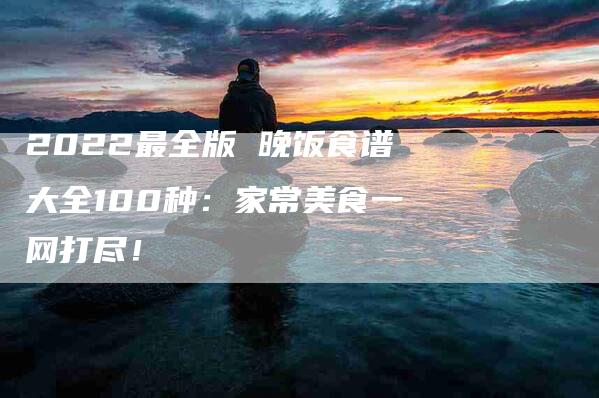 2022最全版 晚饭食谱大全100种：家常美食一网打尽！-家政服务网