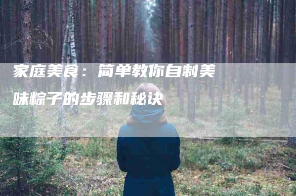家庭美食：简单教你自制美味粽子的步骤和秘诀-家政服务网