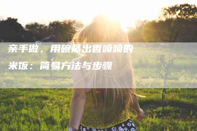 亲手做，用碗蒸出香喷喷的米饭：简易方法与步骤